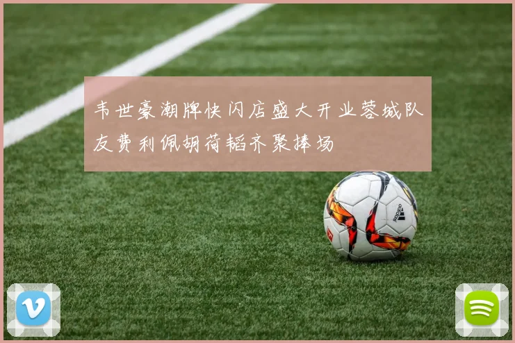 韦世豪潮牌快闪店盛大开业蓉城队友费利佩胡荷韬齐聚捧场
