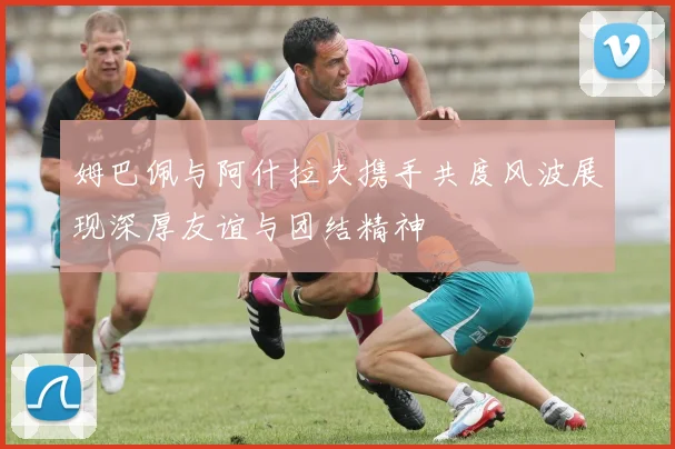 姆巴佩与阿什拉夫携手共度风波展现深厚友谊与团结精神