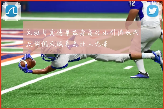文班与爱德华兹身高对比引热议网友调侃天赋真是让人无奈
