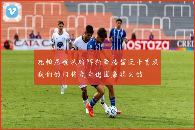 孔帕尼确认对阵科隆格雷茨卡首发我们的门将是全德国最顶尖的