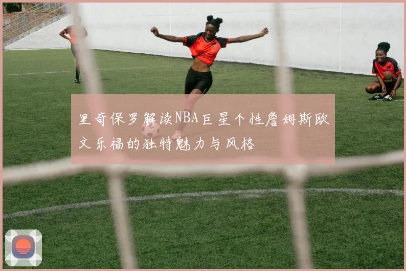 里奇保罗解读NBA巨星个性詹姆斯欧文乐福的独特魅力与风格