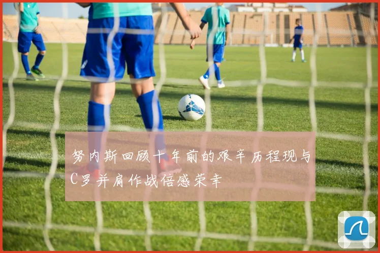 努内斯回顾十年前的艰辛历程现与C罗并肩作战倍感荣幸
