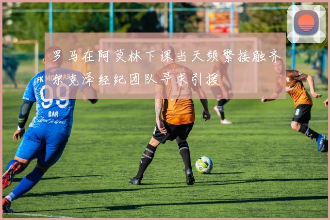 罗马在阿莫林下课当天频繁接触齐尔克泽经纪团队寻求引援