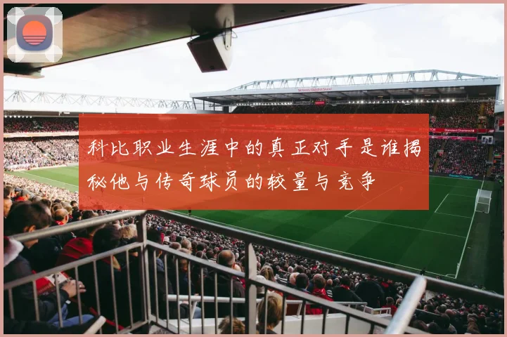 科比职业生涯中的真正对手是谁揭秘他与传奇球员的较量与竞争