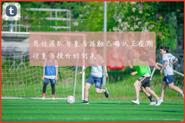 恩佐团队与皇马接触已确认正在期待皇马报价的到来