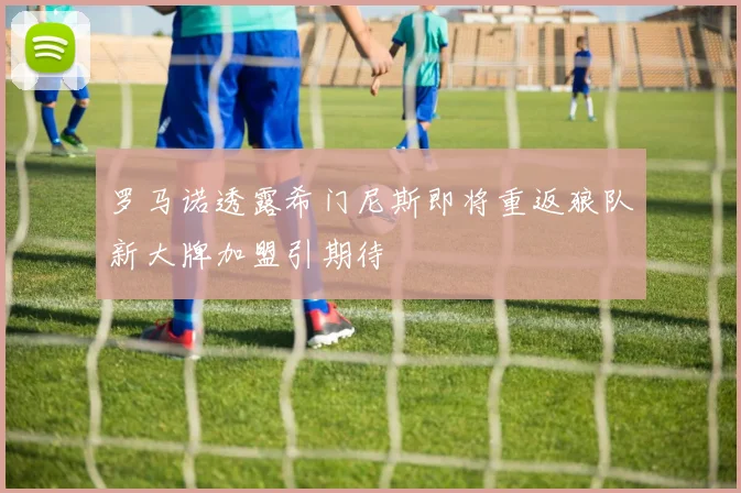 罗马诺透露希门尼斯即将重返狼队新大牌加盟引期待