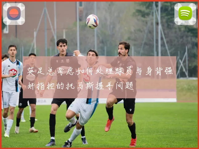 英足总考虑如何处理球员与身背强奸指控的托马斯握手问题