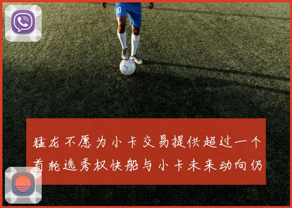 猛龙不愿为小卡交易提供超过一个首轮选秀权快船与小卡未来动向仍不明朗