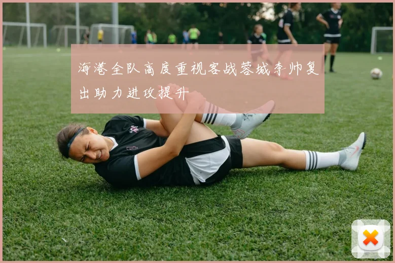 海港全队高度重视客战蓉城李帅复出助力进攻提升