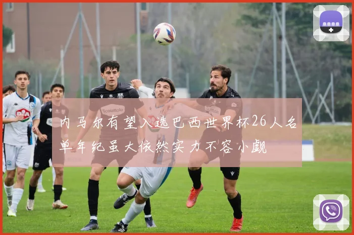 内马尔有望入选巴西世界杯26人名单年纪虽大依然实力不容小觑