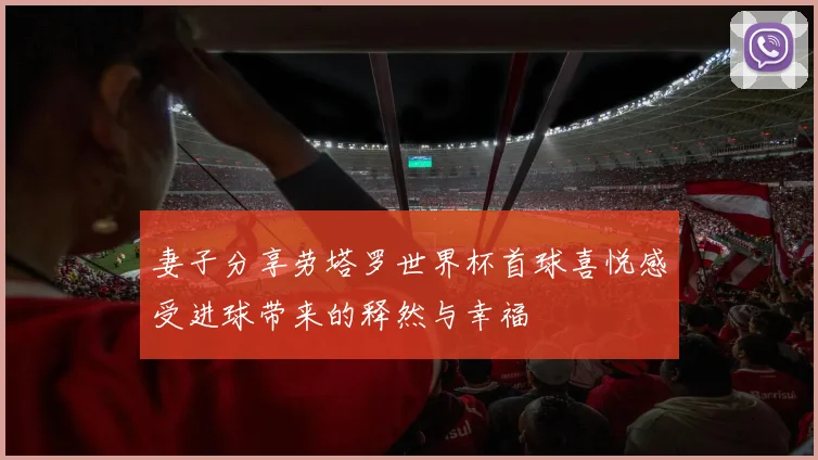 妻子分享劳塔罗世界杯首球喜悦感受进球带来的释然与幸福