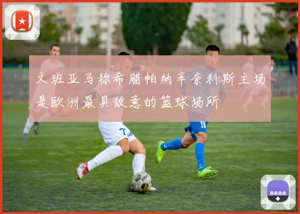文班亚马称希腊帕纳辛奈科斯主场是欧洲最具敌意的篮球场所