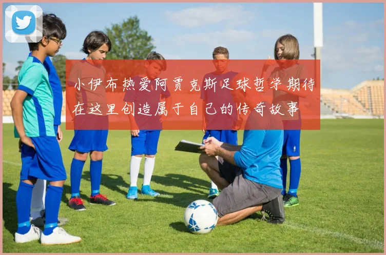 小伊布热爱阿贾克斯足球哲学期待在这里创造属于自己的传奇故事
